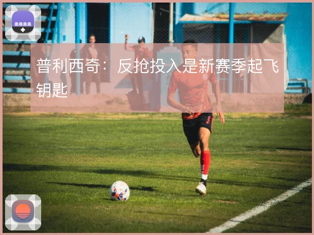 普利西奇：反抢投入是新赛季起飞钥匙